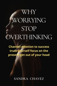 Why Worrying Stop Overthinking: Channel emotion to success trust yourself focus on the present get out of your head