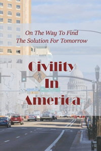 Civility In America: On The Way To Find The Solution For Tomorrow: How To Deal With Incivility