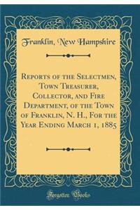Reports of the Selectmen, Town Treasurer, Collector, and Fire Department, of the Town of Franklin, N. H., For the Year Ending March 1, 1885 (Classic Reprint)