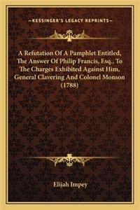 Refutation of a Pamphlet Entitled, the Answer of Philip Fra Refutation of a Pamphlet Entitled, the Answer of Philip Francis, Esq., to the Charges Exhibited Against Him, General Cancis, Esq., to the Charges Exhibited Against Him, General Clavering a