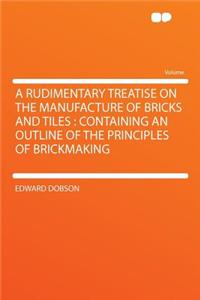 A Rudimentary Treatise on the Manufacture of Bricks and Tiles: Containing an Outline of the Principles of Brickmaking
