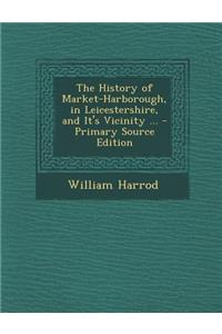 The History of Market-Harborough, in Leicestershire, and It's Vicinity ... - Primary Source Edition