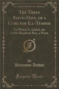 The Three Birth-Days, or a Cure for Ill-Temper: To Which Is Added, the Little Shepherd Boy, a Poem (Classic Reprint)