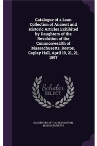 Catalogue of a Loan Collection of Ancient and Historic Articles Exhibited by Daughters of the Revolution of the Commonwealth of Massachusetts. Boston, Copley Hall, April 19, 21, 21, 1897