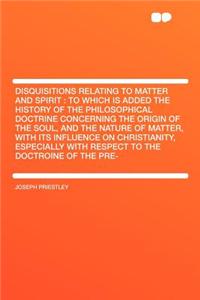 Disquisitions Relating to Matter and Spirit: To Which Is Added the History of the Philosophical Doctrine Concerning the Origin of the Soul, and the Nature of Matter, with Its Influence on Christianity, Especially with Respect to the Doctroine of th