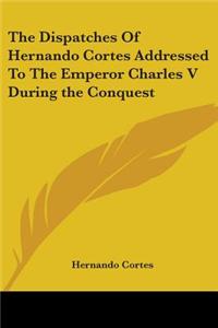 Dispatches Of Hernando Cortes Addressed To The Emperor Charles V During the Conquest