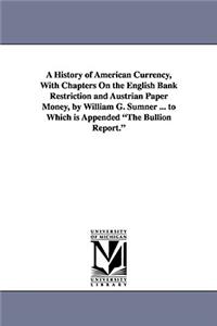 History of American Currency, With Chapters On the English Bank Restriction and Austrian Paper Money, by William G. Sumner ... to Which is Appended The Bullion Report.