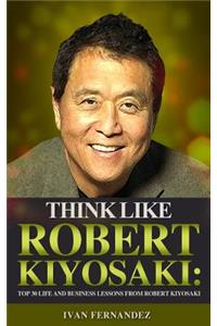 Think Like Robert Kiyosaki: Top 30 Life and Business Lessons from Robert Kiyosaki