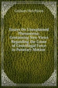 Essays On Unexplained Phenomena: Containing New Views Regarding the Cause of Centrifugal Force in Panetary Motion .
