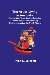 Art of Living in Australia; Together with Three Hundred Australian Cookery Recipes and Accessory Kitchen Information by Mrs. H. Wicken