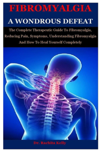 Fibromyalgia A Wondrous Defeat: The Complete Therapeutic Guide To Fibromyalgia, Reducing Pain, Symptoms, Understanding Fibromyalgia And How To Heal Yourself Completely