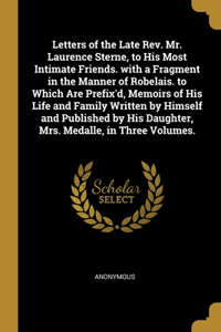 Letters of the Late Rev. Mr. Laurence Sterne, to His Most Intimate Friends. with a Fragment in the Manner of Robelais. to Which Are Prefix'd, Memoirs of His Life and Family Written by Himself and Published by His Daughter, Mrs. Medalle, in Three Vo