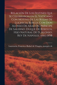 Relación de los festines que se celebraron en el Vaticano con motivo de las bodas de Lucrecia Borgia con don Alonso de Aragón, príncipe de Salerno, duque de Biseglia, hijo natural de D. Alonso, rey de Nápoles, año 1498