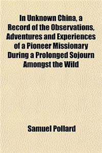 In Unknown China, a Record of the Observations, Adventures and Experiences of a Pioneer Missionary During a Prolonged Sojourn Amongst the Wild