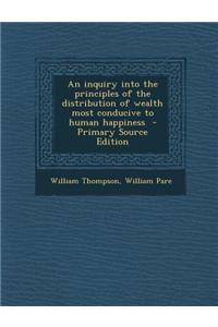 An Inquiry Into the Principles of the Distribution of Wealth Most Conducive to Human Happiness - Primary Source Edition