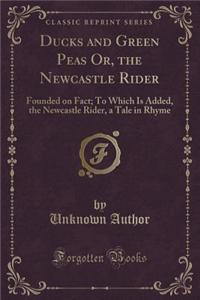 Ducks and Green Peas Or, the Newcastle Rider: Founded on Fact; To Which Is Added, the Newcastle Rider, a Tale in Rhyme (Classic Reprint): Founded on Fact; To Which Is Added, the Newcastle Rider, a Tale in Rhyme (Classic Reprint)