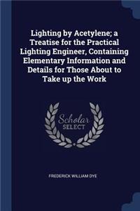 Lighting by Acetylene; a Treatise for the Practical Lighting Engineer, Containing Elementary Information and Details for Those About to Take up the Work