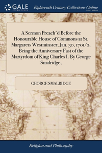 A Sermon Preach'd Before the Honourable House of Commons at St. Margarets Westminster, Jan. 30, 1701/2. Being the Anniversary Fast of the Martyrdom of King Charles I. By George Smalridge,