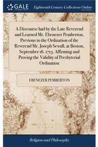 A Discourse Had by the Late Reverend and Learned Mr. Ebenezer Pemberton, Previous to the Ordination of the Reverend Mr. Joseph Sewall, at Boston, September 16. 1713. Affirming and Proving the Validity of Presbyterial Ordination