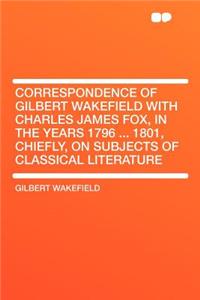 Correspondence of Gilbert Wakefield with Charles James Fox, in the Years 1796 ... 1801, Chiefly, on Subjects of Classical Literature