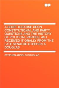 A Brief Treatise Upon Constitutional and Party Questions and the History of Political Parties, as I Received It Orally from the Late Senator Stephen A. Douglas