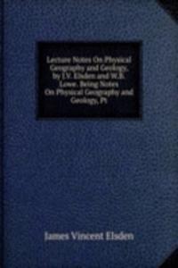 Lecture Notes On Physical Geography and Geology, by J.V. Elsden and W.B. Lowe. Being Notes On Physical Geography and Geology, Pt
