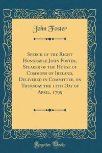 Speech of the Right Honorable John Foster, Speaker of the House of Commons of Ireland, Delivered in Committee, on Thursday the 11th Day of April, 1799 (Classic Reprint)