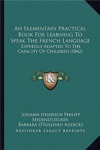 Elementary Practical Book for Learning to Speak the French Language: Expressly Adapted to the Capacity of Children (1842)