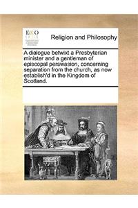 A dialogue betwixt a Presbyterian minister and a gentleman of episcopal perswasion, concerning separation from the church, as now establish'd in the Kingdom of Scotland.