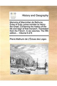 Memoirs of Maximilian de Bethune, Duke of Sully, Prime Minister to Henry the Great. Containing the History of the Life and Reign of That Monarch. Translated from the French. in Six Volumes. the Fifth Edition. .. Volume 6 of 6
