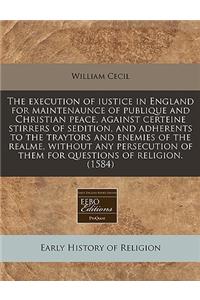 The Execution of Iustice in England for Maintenaunce of Publique and Christian Peace, Against Certeine Stirrers of Sedition, and Adherents to the Traytors and Enemies of the Realme, Without Any Persecution of Them for Questions of Religion. (1584)
