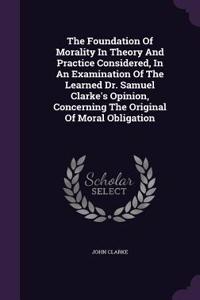 Foundation Of Morality In Theory And Practice Considered, In An Examination Of The Learned Dr. Samuel Clarke's Opinion, Concerning The Original Of Moral Obligation