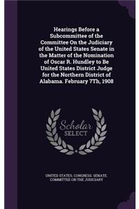 Hearings Before a Subcommittee of the Committee On the Judiciary of the United States Senate in the Matter of the Nomination of Oscar R. Hundley to Be United States District Judge for the Northern District of Alabama. February 7Th, 1908