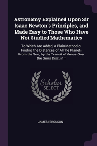 Astronomy Explained Upon Sir Isaac Newton's Principles, and Made Easy to Those Who Have Not Studied Mathematics