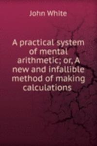 practical system of mental arithmetic; or, A new and infallible method of making calculations .