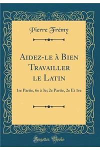 Aidez-Le ï¿½ Bien Travailler Le Latin: 1re Partie, 6e ï¿½ 3e; 2e Partie, 2e Et 1re (Classic Reprint)