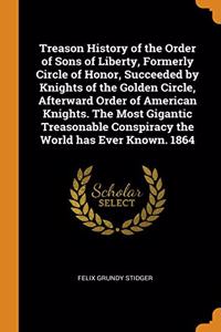 Treason History of the Order of Sons of Liberty, Formerly Circle of Honor, Succeeded by Knights of the Golden Circle, Afterward Order of American Knights. The Most Gigantic Treasonable Conspiracy the World has Ever Known. 1864