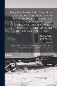 Enquiry Under R.S.C., Cap. 114 [as to an Alleged Abstraction of $200. 00 From Letter Mailed at Kinnear's Mills Post Office on the 6th December, 1899, by Rev. J.M. Whitelaw Addressed to the Rev. Dr. Warden, Toronto] [microform]