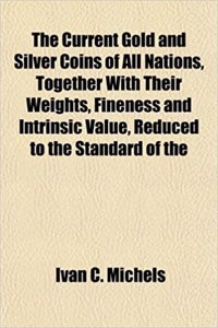 The Current Gold and Silver Coins of All Nations, Together with Their Weights, Fineness and Intrinsic Value, Reduced to the Standard of the