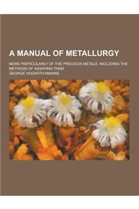 A Manual of Metallurgy; More Particularly of the Precious Metals, Including the Methods of Assaying Them