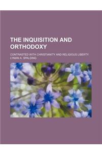 The Inquisition and Orthodoxy; Contrasted with Christianity and Religious Liberty