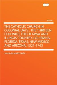 The Catholic Church in Colonial Days: The Thirteen Colonies, the Ottawa and Illinois Country, Louisiana, Florida, Texas, New Mexico and Arizona, 1521-1763