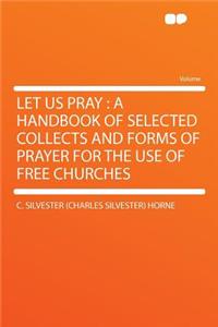 Let Us Pray: A Handbook of Selected Collects and Forms of Prayer for the Use of Free Churches: A Handbook of Selected Collects and Forms of Prayer for the Use of Free Churches