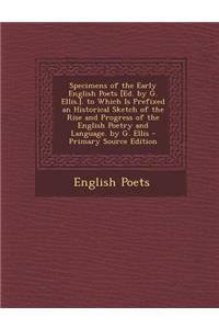 Specimens of the Early English Poets [Ed. by G. Ellis.]. to Which Is Prefixed an Historical Sketch of the Rise and Progress of the English Poetry and Language. by G. Ellis