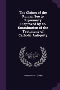 Claims of the Roman See to Supremacy, Disproved by an Examination of the Testimony of Catholic Antiquity