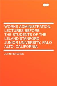 Works Administration. Lectures Before the Students of the Leland Stanford Junior University, Palo Alto, California