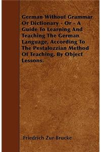 German Without Grammar Or Dictionary - Or - A Guide To Learning And Teaching The German Language, According To The Pestalozzian Method Of Teaching, By Object Lessons.