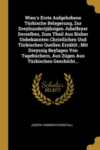 Wien's Erste Aufgehobene Türkische Belagerung, Zur Dreyhundertjährigen Jubelfeyer Derselben, Zum Theil Aus Bisher Unbekannten Christlichen Und Türkischen Quellen Erzählt; Mit Dreyssig Beylagen Von Tagebüchern, Aus Zügen Aus Türkischen Geschicht...