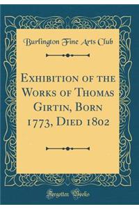 Exhibition of the Works of Thomas Girtin, Born 1773, Died 1802 (Classic Reprint)
