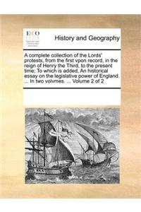 A Complete Collection of the Lords' Protests, from the First Vpon Record, in the Reign of Henry the Third, to the Present Time; To Which Is Added, an Historical Essay on the Legislative Power of England. ... in Two Volvmes. ... Volume 2 of 2